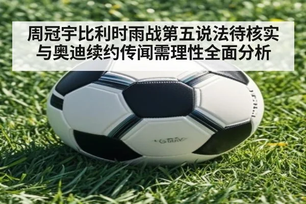 周冠宇比利时雨战第五说法待核实 与奥迪续约传闻需理性全面分析